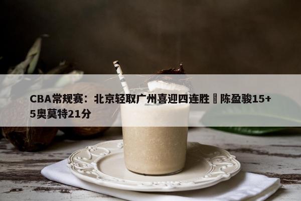 CBA常规赛：北京轻取广州喜迎四连胜 陈盈骏15+5奥莫特21分