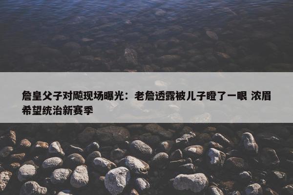 詹皇父子对飚现场曝光：老詹透露被儿子瞪了一眼 浓眉希望统治新赛季