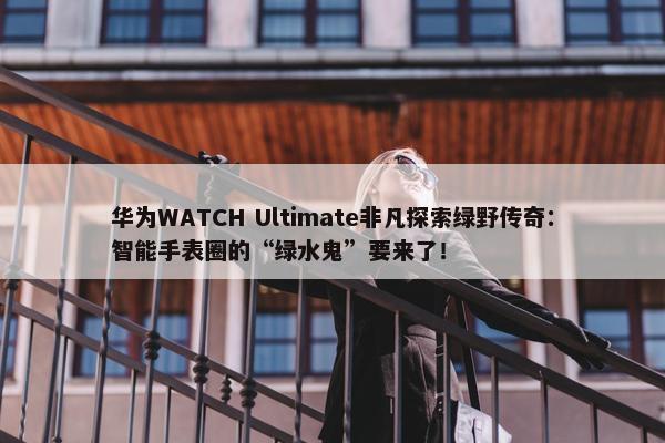 华为WATCH Ultimate非凡探索绿野传奇：智能手表圈的“绿水鬼”要来了！