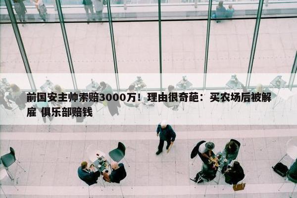 前国安主帅索赔3000万！理由很奇葩：买农场后被解雇 俱乐部赔钱