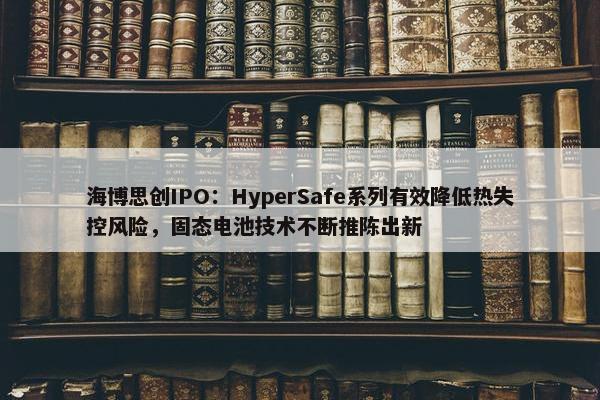 海博思创IPO：HyperSafe系列有效降低热失控风险，固态电池技术不断推陈出新