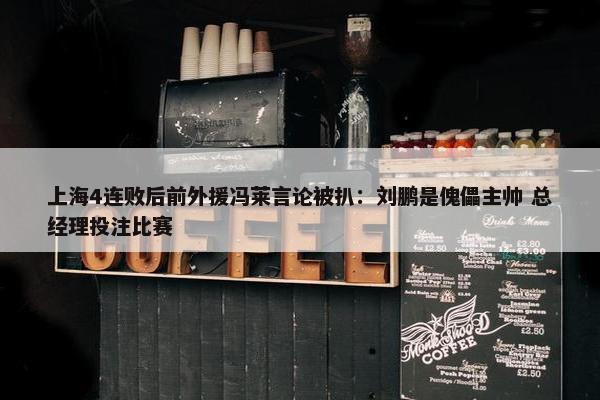 上海4连败后前外援冯莱言论被扒：刘鹏是傀儡主帅 总经理投注比赛