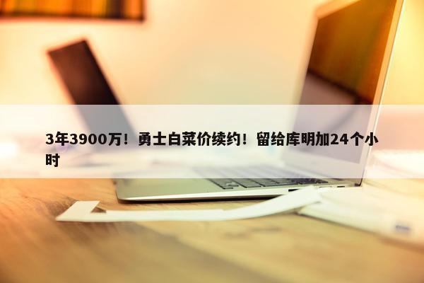 3年3900万！勇士白菜价续约！留给库明加24个小时