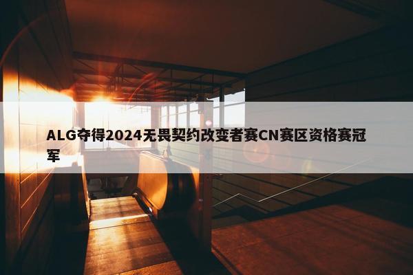 ALG夺得2024无畏契约改变者赛CN赛区资格赛冠军