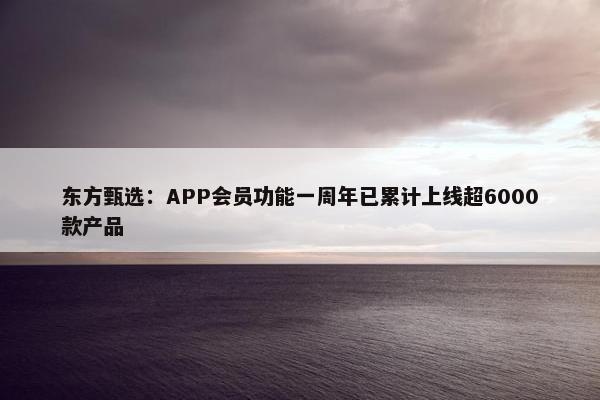 东方甄选：APP会员功能一周年已累计上线超6000款产品