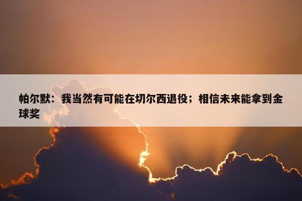 帕尔默：我当然有可能在切尔西退役；相信未来能拿到金球奖