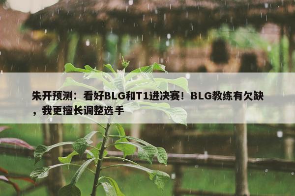 朱开预测：看好BLG和T1进决赛！BLG教练有欠缺，我更擅长调整选手