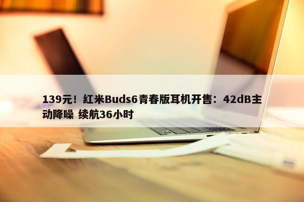 139元！红米Buds6青春版耳机开售：42dB主动降噪 续航36小时