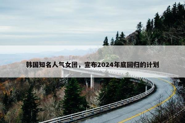 韩国知名人气女团，宣布2024年底回归的计划