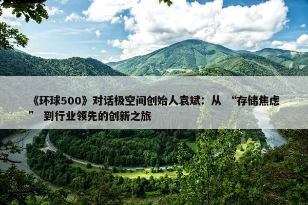 《环球500》对话极空间创始人袁斌：从 “存储焦虑” 到行业领先的创新之旅