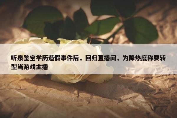 听泉鉴宝学历造假事件后，回归直播间，为降热度称要转型当游戏主播