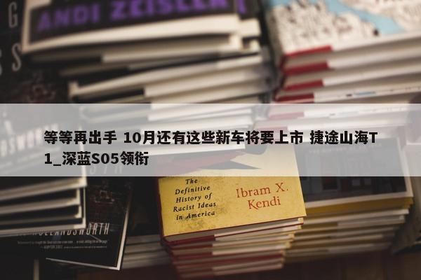 等等再出手 10月还有这些新车将要上市 捷途山海T1_深蓝S05领衔