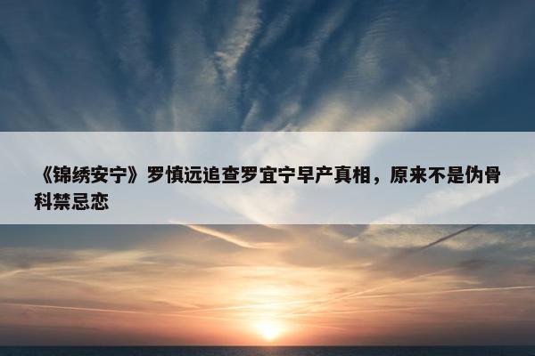 《锦绣安宁》罗慎远追查罗宜宁早产真相，原来不是伪骨科禁忌恋