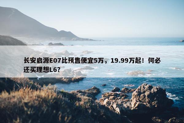 长安启源E07比预售便宜5万，19.99万起！何必还买理想L6？