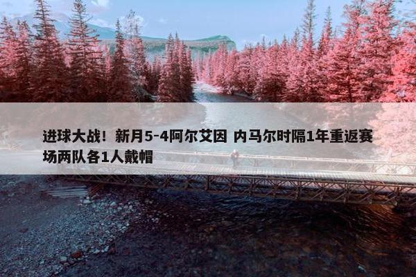 进球大战！新月5-4阿尔艾因 内马尔时隔1年重返赛场两队各1人戴帽