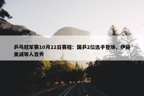 乒乓冠军赛10月22日赛程：国乒2位选手登场，伊藤美诚等人首秀