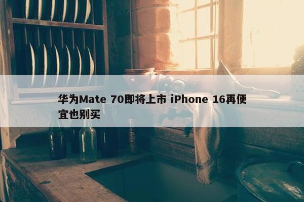 华为Mate 70即将上市 iPhone 16再便宜也别买