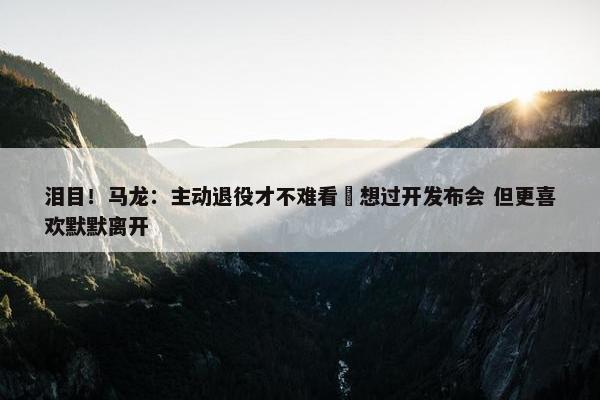 泪目！马龙：主动退役才不难看 想过开发布会 但更喜欢默默离开