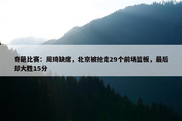 奇葩比赛：周琦缺席，北京被抢走29个前场篮板，最后却大胜15分