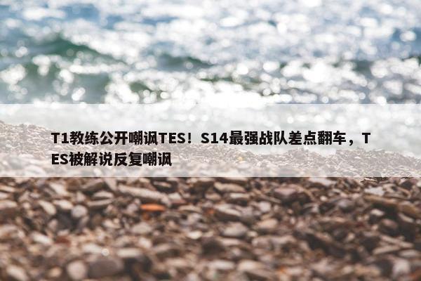 T1教练公开嘲讽TES！S14最强战队差点翻车，TES被解说反复嘲讽