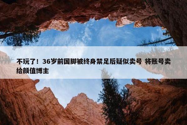 不玩了！36岁前国脚被终身禁足后疑似卖号 将账号卖给颜值博主