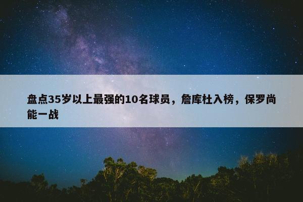 盘点35岁以上最强的10名球员，詹库杜入榜，保罗尚能一战