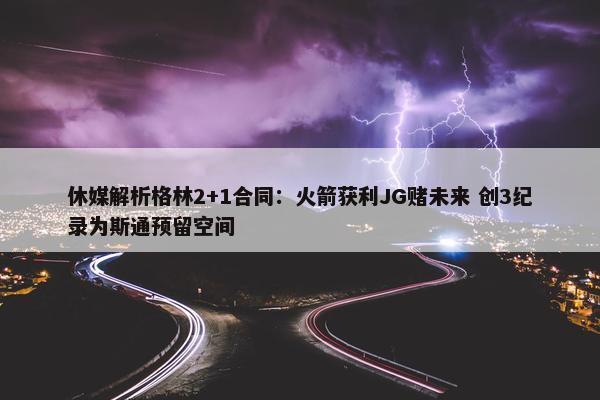 休媒解析格林2+1合同：火箭获利JG赌未来 创3纪录为斯通预留空间