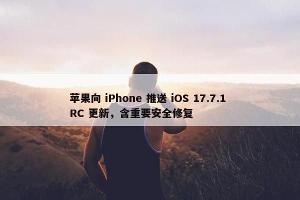 苹果向 iPhone 推送 iOS 17.7.1 RC 更新，含重要安全修复