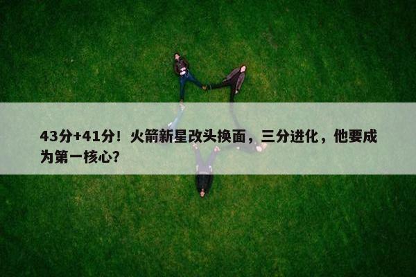 43分+41分！火箭新星改头换面，三分进化，他要成为第一核心？