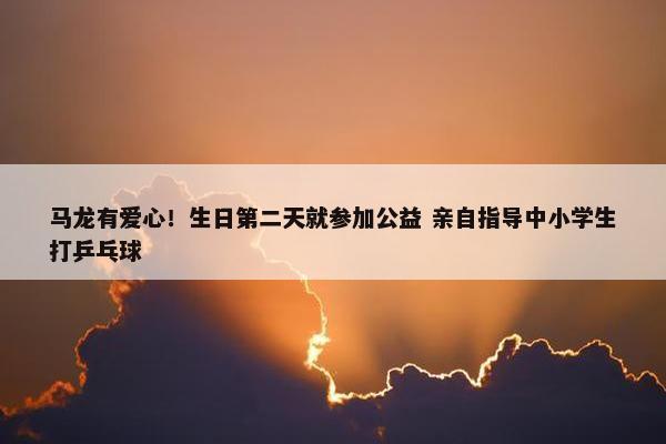 马龙有爱心！生日第二天就参加公益 亲自指导中小学生打乒乓球