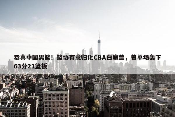 恭喜中国男篮！篮协有意归化CBA白魔兽，曾单场轰下63分21篮板