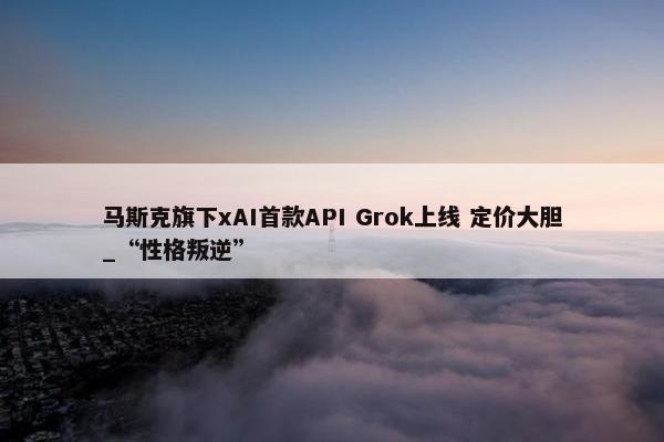 马斯克旗下xAI首款API Grok上线 定价大胆_“性格叛逆”