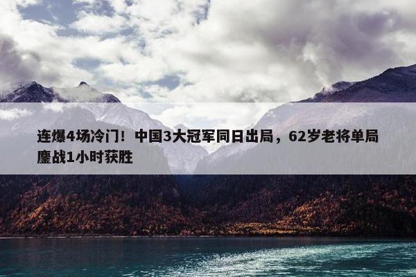 连爆4场冷门！中国3大冠军同日出局，62岁老将单局鏖战1小时获胜