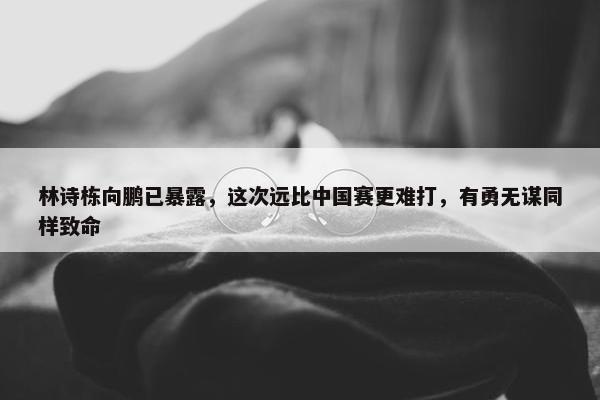 林诗栋向鹏已暴露，这次远比中国赛更难打，有勇无谋同样致命