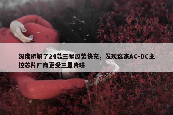 深度拆解了24款三星原装快充，发现这家AC-DC主控芯片厂商更受三星青睐