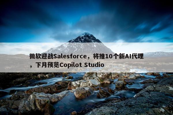 微软迎战Salesforce，将推10个新AI代理，下月预览Copilot Studio