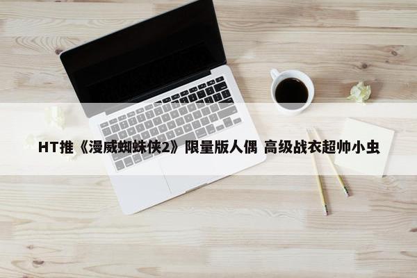 HT推《漫威蜘蛛侠2》限量版人偶 高级战衣超帅小虫