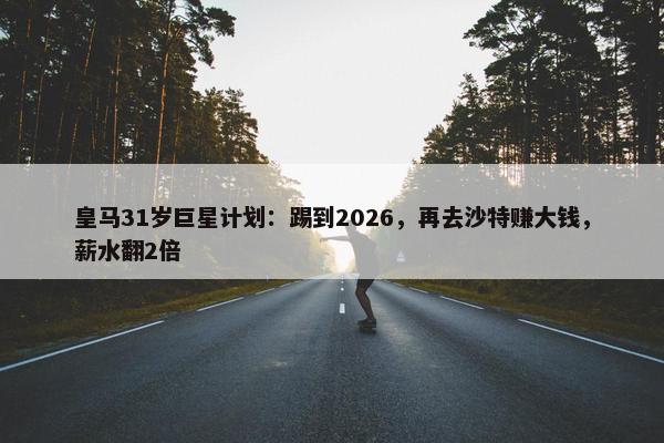 皇马31岁巨星计划：踢到2026，再去沙特赚大钱，薪水翻2倍