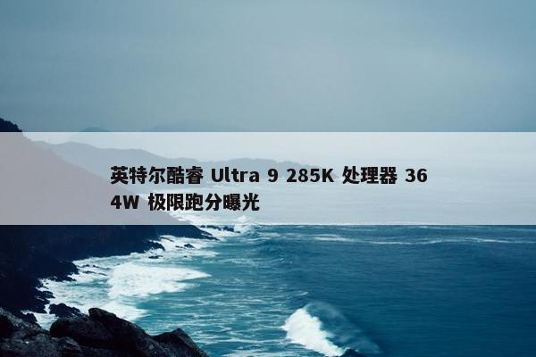 英特尔酷睿 Ultra 9 285K 处理器 364W 极限跑分曝光