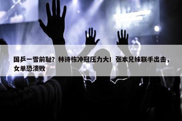 国乒一雪前耻？林诗栋冲冠压力大！张本兄妹联手出击，女单恐溃败