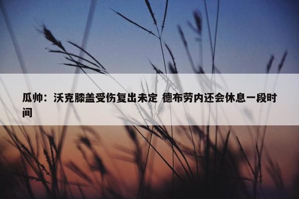 瓜帅：沃克膝盖受伤复出未定 德布劳内还会休息一段时间