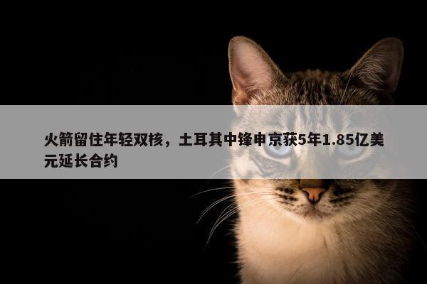 火箭留住年轻双核，土耳其中锋申京获5年1.85亿美元延长合约