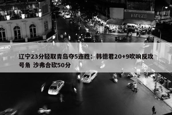 辽宁23分轻取青岛夺5连胜：韩德君20+9吹响反攻号角 沙弗合砍50分