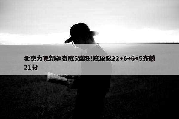 北京力克新疆豪取5连胜!陈盈骏22+6+6+5齐麟21分