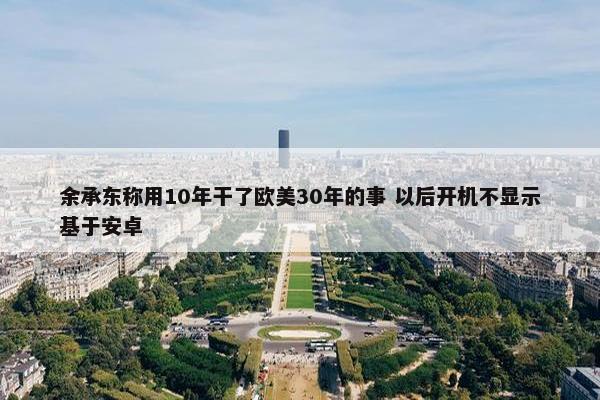 余承东称用10年干了欧美30年的事 以后开机不显示基于安卓