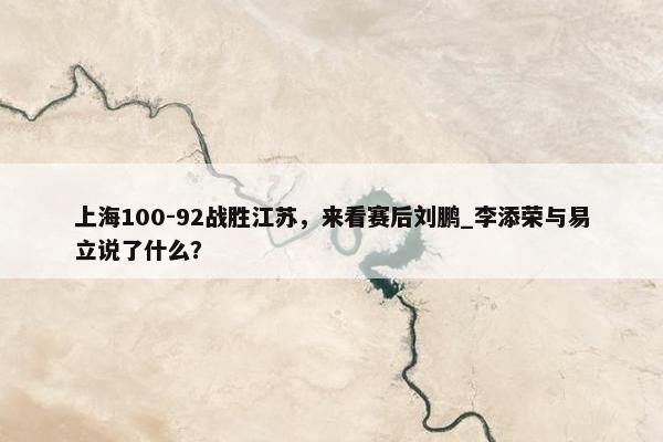 上海100-92战胜江苏，来看赛后刘鹏_李添荣与易立说了什么？