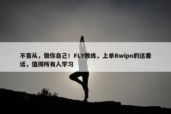 不盲从，做你自己！FLY教练，上单Bwipo的这番话，值得所有人学习