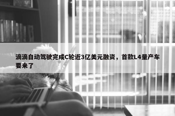 滴滴自动驾驶完成C轮近3亿美元融资，首款L4量产车要来了