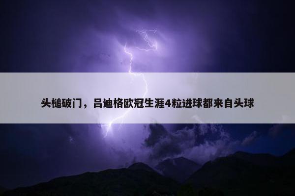 头槌破门，吕迪格欧冠生涯4粒进球都来自头球