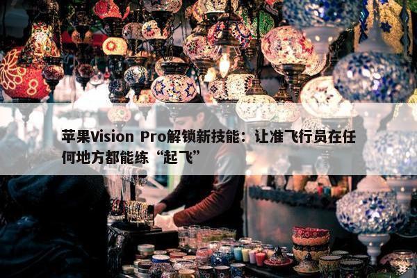 苹果Vision Pro解锁新技能：让准飞行员在任何地方都能练“起飞”